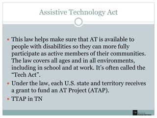 Assistive Technology Act
 This law helps make sure that AT is available to
people with disabilities so they can more fully
participate as active members of their communities.
The law covers all ages and in all environments,
including in school and at work. It’s often called the
“Tech Act”.
 Under the law, each U.S. state and territory receives
a grant to fund an AT Project (ATAP).
 TTAP in TN
 