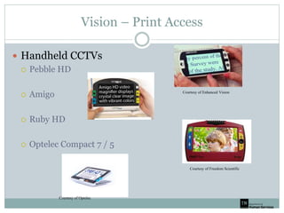 Vision – Print Access
 Handheld CCTVs
 Pebble HD
 Amigo
 Ruby HD
 Optelec Compact 7 / 5
Courtesy of Optelec
Courtesy of Freedom Scientific
Courtesy of Enhanced Vision
 