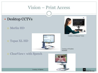 Vision – Print Access
 Desktop CCTVs
 Merlin HD
 Topaz XL HD
 ClearView+ with Speech
Courtesy of Enhanced Vision
Courtesy of Optelec
Courtesy of Freedom
Scientific
 