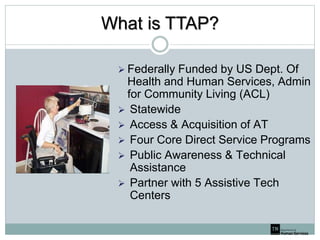 What is TTAP?
 Federally Funded by US Dept. Of
Health and Human Services, Admin
for Community Living (ACL)
 Statewide
 Access & Acquisition of AT
 Four Core Direct Service Programs
 Public Awareness & Technical
Assistance
 Partner with 5 Assistive Tech
Centers
 