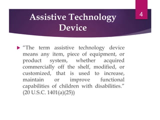 Assistive Technology
Device
 “The term assistive technology device
means any item, piece of equipment, or
product system, whether acquired
commercially off the shelf, modified, or
customized, that is used to increase,
maintain or improve functional
capabilities of children with disabilities.”
(20 U.S.C. 1401(a)(25))
4
 