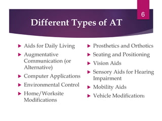 Different Types of AT
 Aids for Daily Living
 Augmentative
Communication (or
Alternative)
 Computer Applications
 Environmental Control
 Home/Worksite
Modifications
 Prosthetics and Orthotics
 Seating and Positioning
 Vision Aids
 Sensory Aids for Hearing
Impairment
 Mobility Aids
 Vehicle Modifications
6
 