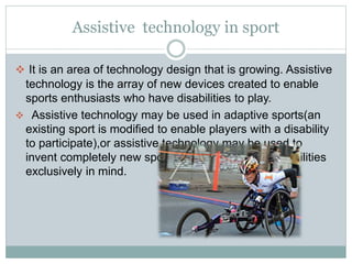 Assistive technology in sport
 It is an area of technology design that is growing. Assistive
technology is the array of new devices created to enable
sports enthusiasts who have disabilities to play.
 Assistive technology may be used in adaptive sports(an
existing sport is modified to enable players with a disability
to participate),or assistive technology may be used to
invent completely new sports with athletes with disabilities
exclusively in mind.
 