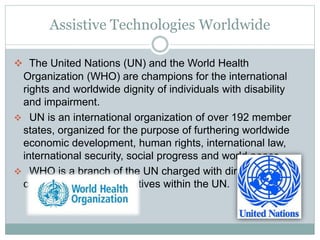 Assistive Technologies Worldwide
 The United Nations (UN) and the World Health
Organization (WHO) are champions for the international
rights and worldwide dignity of individuals with disability
and impairment.
 UN is an international organization of over 192 member
states, organized for the purpose of furthering worldwide
economic development, human rights, international law,
international security, social progress and world peace.
 WHO is a branch of the UN charged with directing and
coordinating health initiatives within the UN.
 