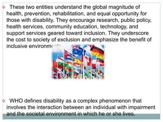  These two entities understand the global magnitude of
health, prevention, rehabilitation, and equal opportunity for
those with disability. They encourage research, public policy,
health services, community education, technology, and
support services geared toward inclusion. They underscore
the cost to society of exclusion and emphasize the benefit of
inclusive environments.
 WHO defines disability as a complex phenomenon that
involves the interaction between an individual with impairment
and the societal environment in which he or she lives.
 
