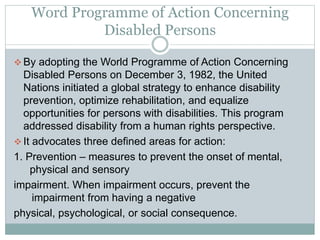 Word Programme of Action Concerning
Disabled Persons
 By adopting the World Programme of Action Concerning
Disabled Persons on December 3, 1982, the United
Nations initiated a global strategy to enhance disability
prevention, optimize rehabilitation, and equalize
opportunities for persons with disabilities. This program
addressed disability from a human rights perspective.
 It advocates three defined areas for action:
1. Prevention – measures to prevent the onset of mental,
physical and sensory
impairment. When impairment occurs, prevent the
impairment from having a negative
physical, psychological, or social consequence.
 