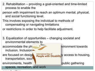 2. Rehabilitation – providing a goal-oriented and time-limited
process to enable the
person with impairment to reach an optimum mental, physical,
and social functioning level.
This involves exposing the individual to methods of
compensating or navigating limitations
or restrictions in order to help facilitate adjustment.
3. Equalization of opportunities – changing societal and
environmental elements to
accommodate the physical and cultural environment towards
inclusion. Inclusion strategies
are focused on designing equal opportunity access to housing,
transportation, social
environments, health services, education, public gathering
spaces, recreation, and work
 
