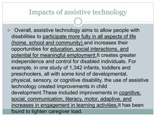 Impacts of assistive technology
 Overall, assistive technology aims to allow people with
disabilities to participate more fully in all aspects of life
(home, school and community) and increases their
opportunities for education, social interactions, and
potential for meaningful employment.It creates greater
independence and control for disabled individuals. For
example, in one study of 1,342 infants, toddlers and
preschoolers, all with some kind of developmental,
physical, sensory, or cognitive disability, the use of assistive
technology created improvements in child
development.These included improvements in cognitive,
social, communication, literacy, motor, adaptive, and
increases in engagement in learning activities.It has been
found to lighten caregiver load.
 