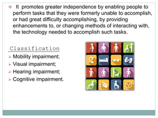  It promotes greater independence by enabling people to
perform tasks that they were formerly unable to accomplish,
or had great difficulty accomplishing, by providing
enhancements to, or changing methods of interacting with,
the technology needed to accomplish such tasks.
Classification
 Mobility impairment;
 Visual impairment;
 Hearing impairment;
 Cognitive impairment.
 