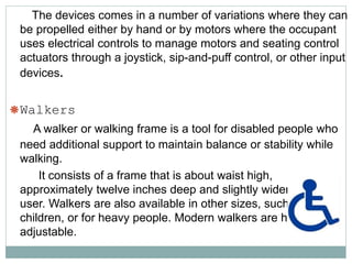 The devices comes in a number of variations where they can
be propelled either by hand or by motors where the occupant
uses electrical controls to manage motors and seating control
actuators through a joystick, sip-and-puff control, or other input
devices.
Walkers
A walker or walking frame is a tool for disabled people who
need additional support to maintain balance or stability while
walking.
It consists of a frame that is about waist high,
approximately twelve inches deep and slightly wider than the
user. Walkers are also available in other sizes, such as for
children, or for heavy people. Modern walkers are height-
adjustable.
 