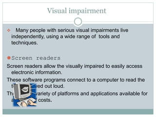 Visual impairment
 Many people with serious visual impairments live
independently, using a wide range of tools and
techniques.
Screen readers
Screen readers allow the visually impaired to easily access
electronic information.
These software programs connect to a computer to read the
text displayed out loud.
There are a variety of platforms and applications available for
a variety of costs.
 