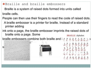 Braille and braille embossers
Braille is a system of raised dots formed into units called
braille cells.
People can then use their fingers to read the code of raised dots.
A braille embosser is a printer for braille. Instead of a standard
printer adding
ink onto a page, the braille embosser imprints the raised dots of
braille onto a page. Some
braille embossers combine both braille and ink so the documents
can be read with either
sight or touch.
 