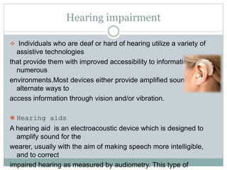 Hearing impairment
 Individuals who are deaf or hard of hearing utilize a variety of
assistive technologies
that provide them with improved accessibility to information in
numerous
environments.Most devices either provide amplified sound or
alternate ways to
access information through vision and/or vibration.
 Hearing aids
A hearing aid is an electroacoustic device which is designed to
amplify sound for the
wearer, usually with the aim of making speech more intelligible,
and to correct
impaired hearing as measured by audiometry. This type of
 