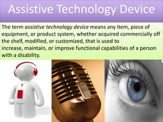 Assistive Technology DeviceThe term assistive technology device means any item, piece of equipment, or product system, whether acquired commercially off the shelf, modified, or customized, that is used to increase, maintain, or improve functional capabilities of a person with a disability.