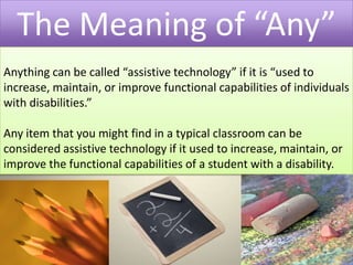 The Meaning of “Any”Anything can be called “assistive technology” if it is “used to increase, maintain, or improve functional capabilities of individuals with disabilities.” Any item that you might find in a typical classroom can be considered assistive technology if it used to increase, maintain, or improve the functional capabilities of a student with a disability. 