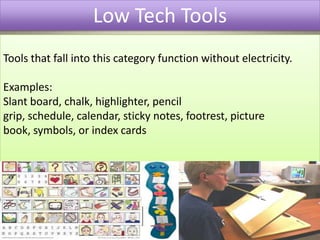 Low Tech ToolsTools that fall into this category function without electricity.Examples:Slant board, chalk, highlighter, pencil grip, schedule, calendar, sticky notes, footrest, picture book, symbols, or index cards