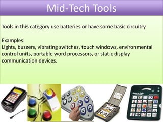 Mid-Tech ToolsTools in this category use batteries or have some basic circuitry Examples:Lights, buzzers, vibrating switches, touch windows, environmental control units, portable word processors, or static display communication devices.