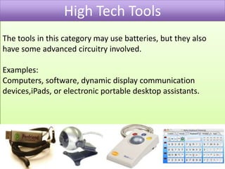 High Tech ToolsThe tools in this category may use batteries, but they also have some advanced circuitry involved. Examples:Computers, software, dynamic display communication devices,iPads, or electronic portable desktop assistants.