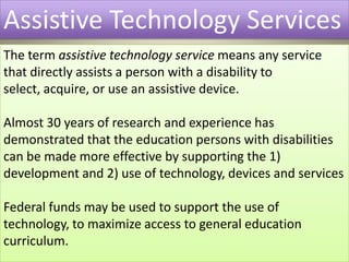 Assistive Technology ServicesThe term assistive technology service means any service that directly assists a person with a disability to select, acquire, or use an assistive device. Almost 30 years of research and experience has demonstrated that the education persons with disabilities can be made more effective by supporting the 1) development and 2) use of technology, devices and servicesFederal funds may be used to support the use of technology, to maximize access to general education curriculum.