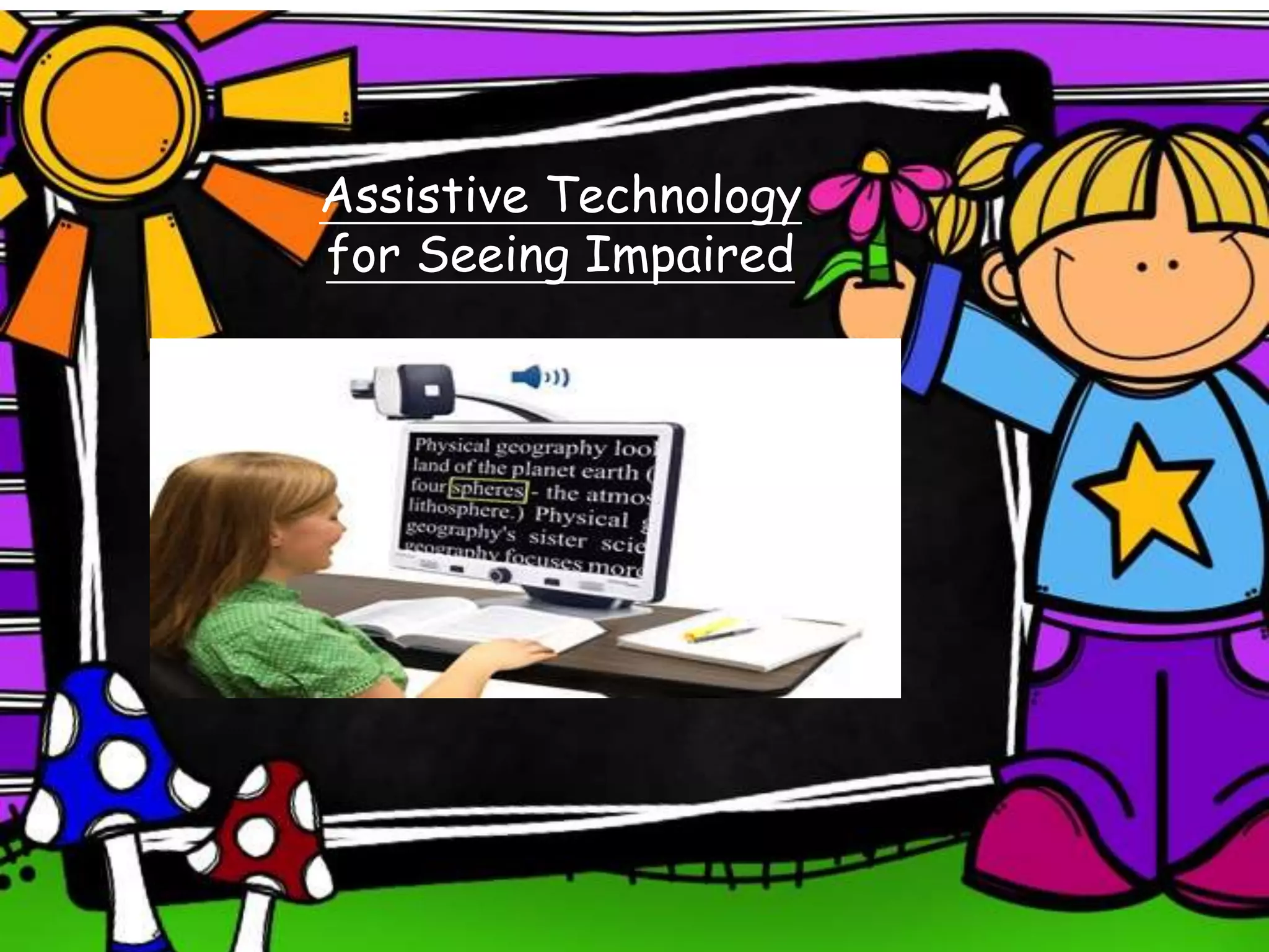 Assistive Technology
for Seeing Impaired
Video Magnifiers With Text-To-Speech
• Three in one camera that interacts with the
computer or ipad to enlarge print or read text
• This device will enable the student to see and
hear written text
• Can view thing close or at a distance
• Allows an assignment to be read independently
 