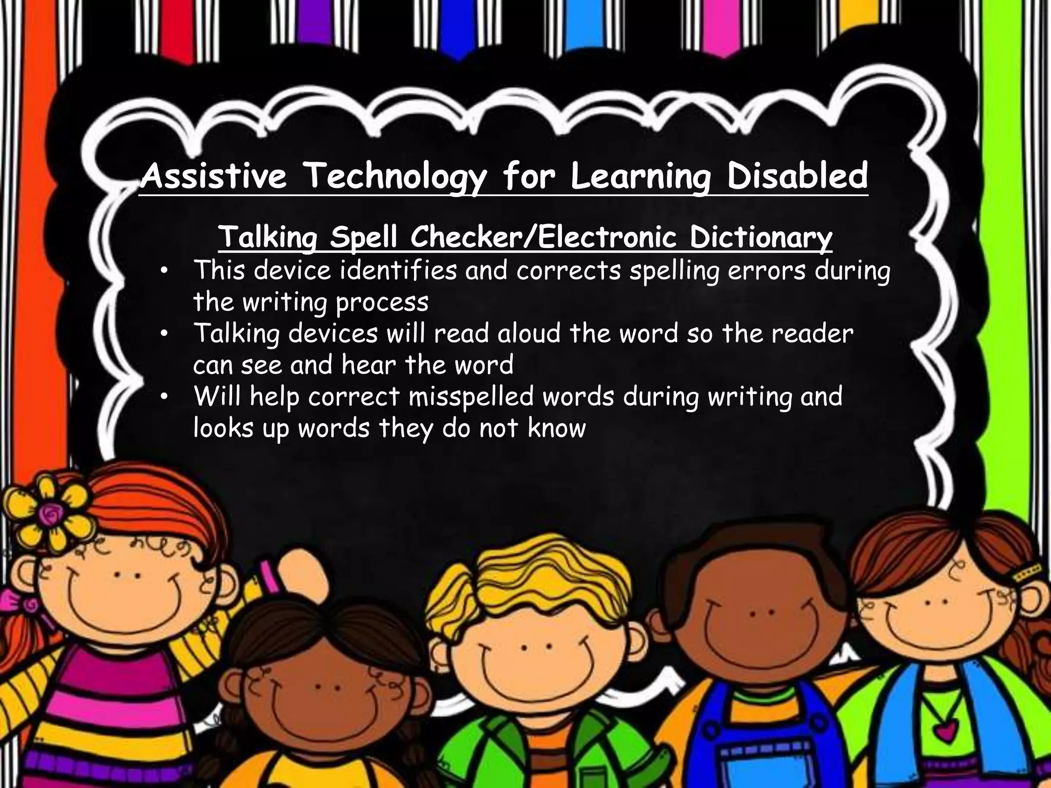 Assistive Technology for Learning Disabled
Talking Spell Checker/Electronic Dictionary
• This device identifies and corrects spelling errors during
the writing process
• Talking devices will read aloud the word so the reader
can see and hear the word
• Will help correct misspelled words during writing and
looks up words they do not know
 