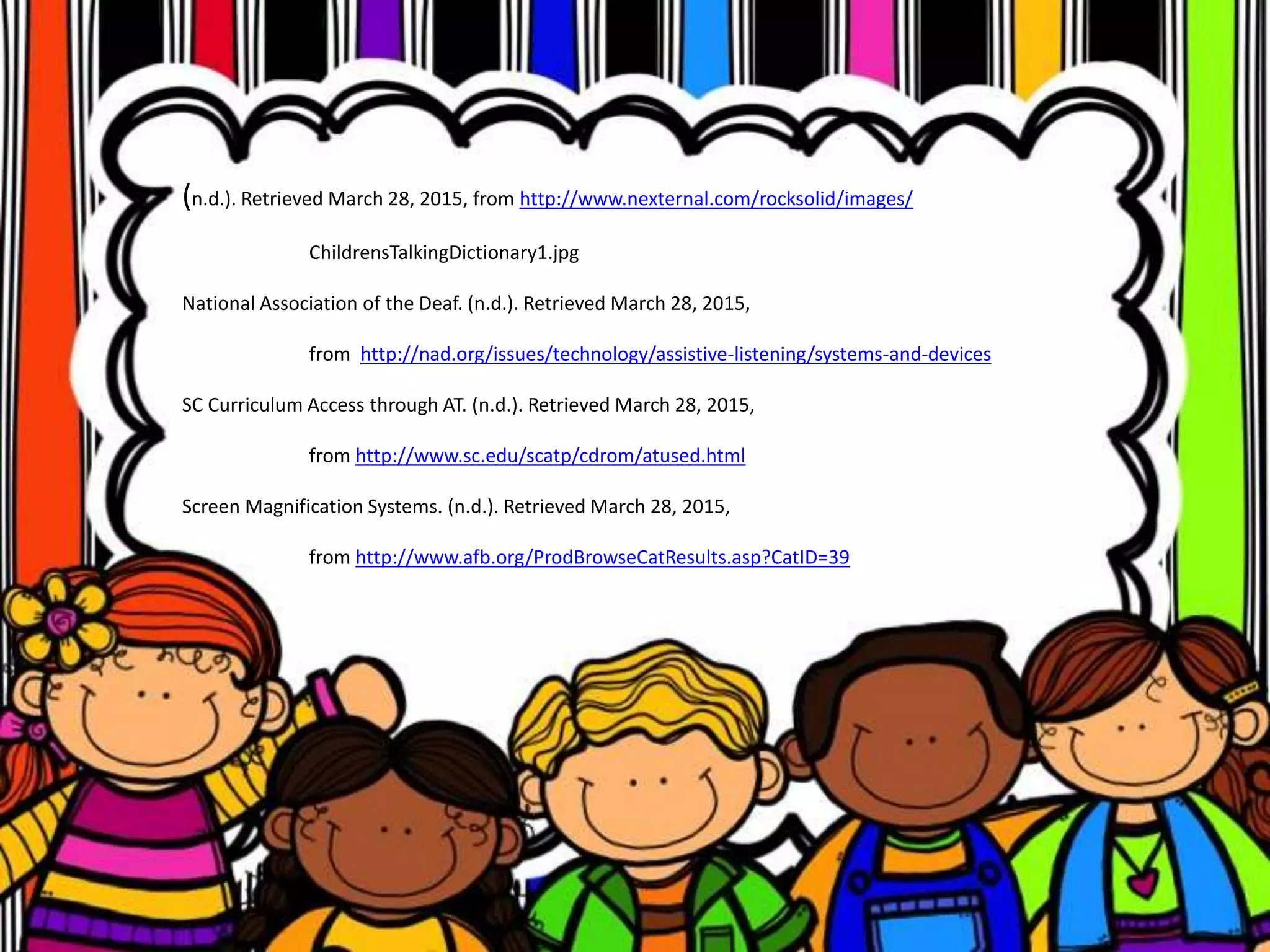 (n.d.). Retrieved March 28, 2015, from http://www.nexternal.com/rocksolid/images/
ChildrensTalkingDictionary1.jpg
National Association of the Deaf. (n.d.). Retrieved March 28, 2015,
from http://nad.org/issues/technology/assistive-listening/systems-and-devices
SC Curriculum Access through AT. (n.d.). Retrieved March 28, 2015,
from http://www.sc.edu/scatp/cdrom/atused.html
Screen Magnification Systems. (n.d.). Retrieved March 28, 2015,
from http://www.afb.org/ProdBrowseCatResults.asp?CatID=39
 