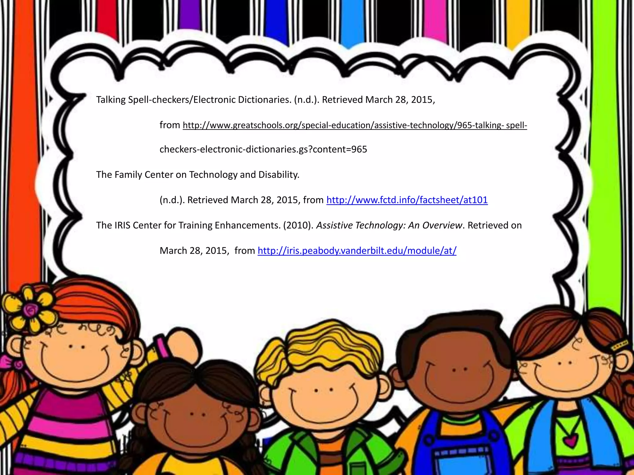 Talking Spell-checkers/Electronic Dictionaries. (n.d.). Retrieved March 28, 2015,
from http://www.greatschools.org/special-education/assistive-technology/965-talking- spell-
checkers-electronic-dictionaries.gs?content=965
The Family Center on Technology and Disability.
(n.d.). Retrieved March 28, 2015, from http://www.fctd.info/factsheet/at101
The IRIS Center for Training Enhancements. (2010). Assistive Technology: An Overview. Retrieved on
March 28, 2015, from http://iris.peabody.vanderbilt.edu/module/at/
 