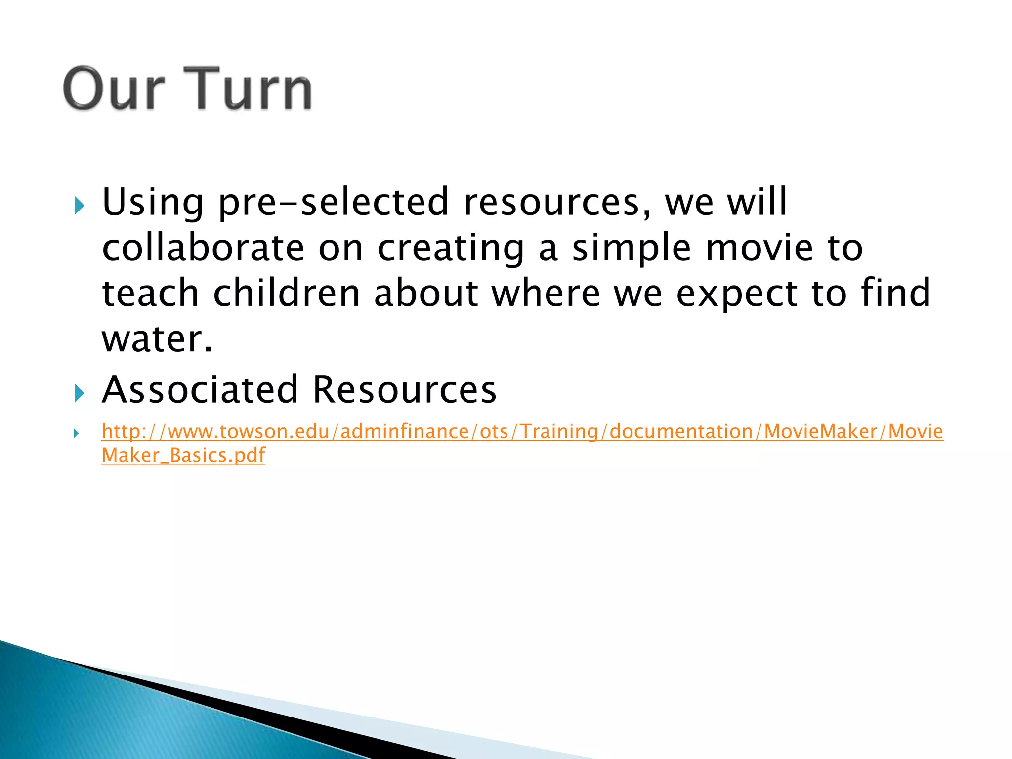  Using pre-selected resources, we will
collaborate on creating a simple movie to
teach children about where we expect to find
water.
 Associated Resources
 http://www.towson.edu/adminfinance/ots/Training/documentation/MovieMaker/Movie
Maker_Basics.pdf
 
