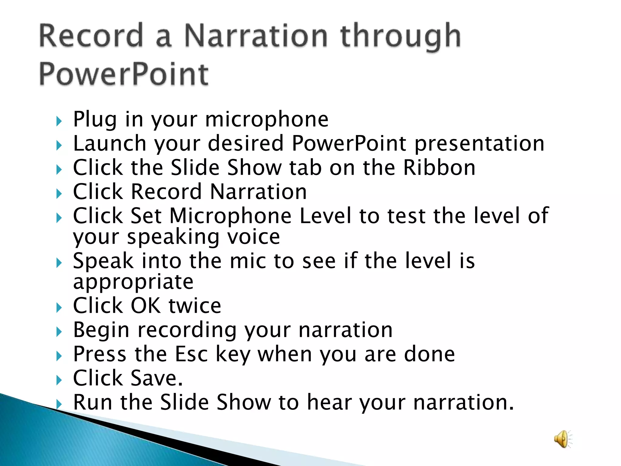  Plug in your microphone
 Launch your desired PowerPoint presentation
 Click the Slide Show tab on the Ribbon
 Click Record Narration
 Click Set Microphone Level to test the level of
your speaking voice
 Speak into the mic to see if the level is
appropriate
 Click OK twice
 Begin recording your narration
 Press the Esc key when you are done
 Click Save.
 Run the Slide Show to hear your narration.
 