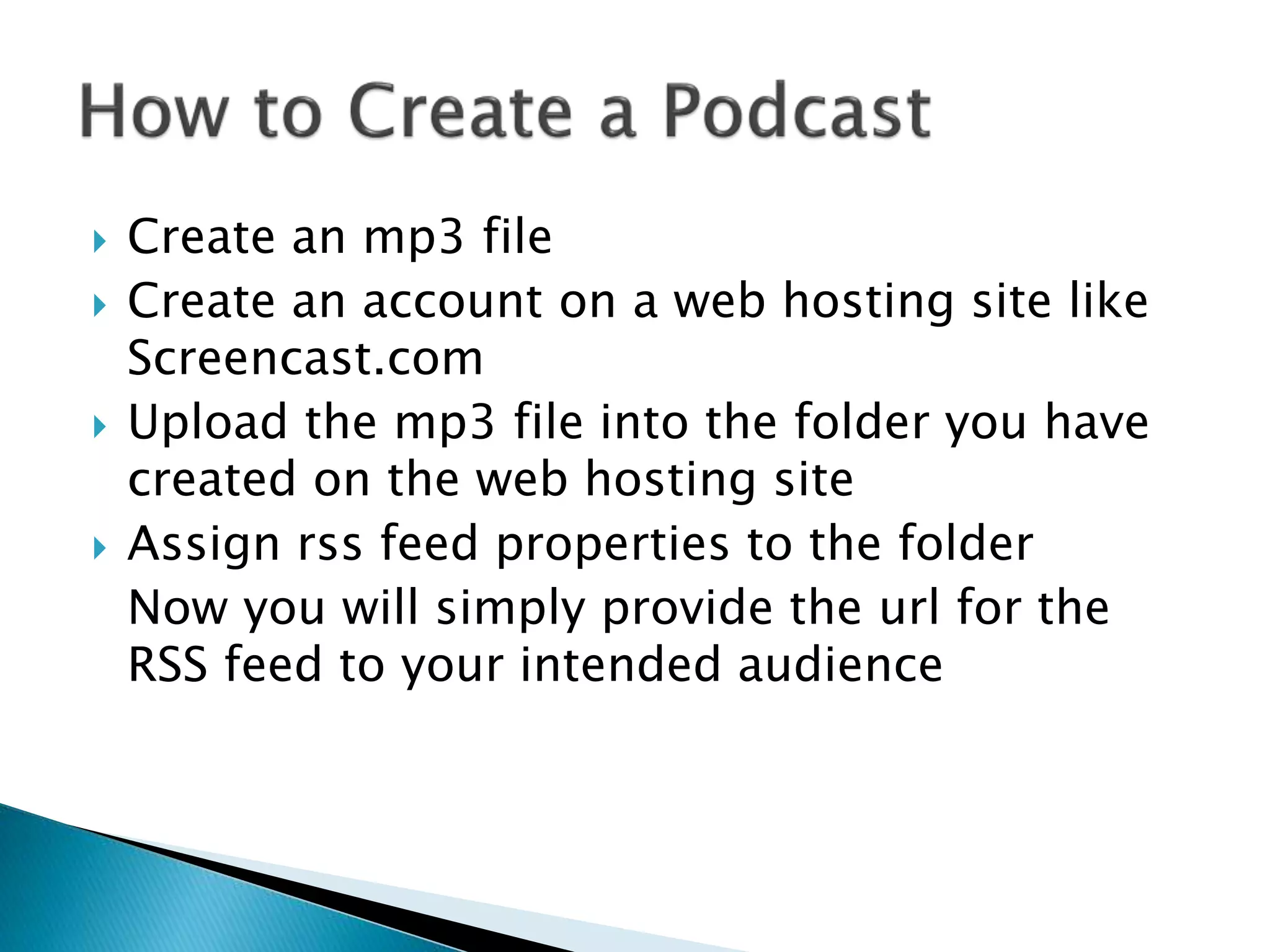  Create an mp3 file
 Create an account on a web hosting site like
Screencast.com
 Upload the mp3 file into the folder you have
created on the web hosting site
 Assign rss feed properties to the folder
Now you will simply provide the url for the
RSS feed to your intended audience
 
