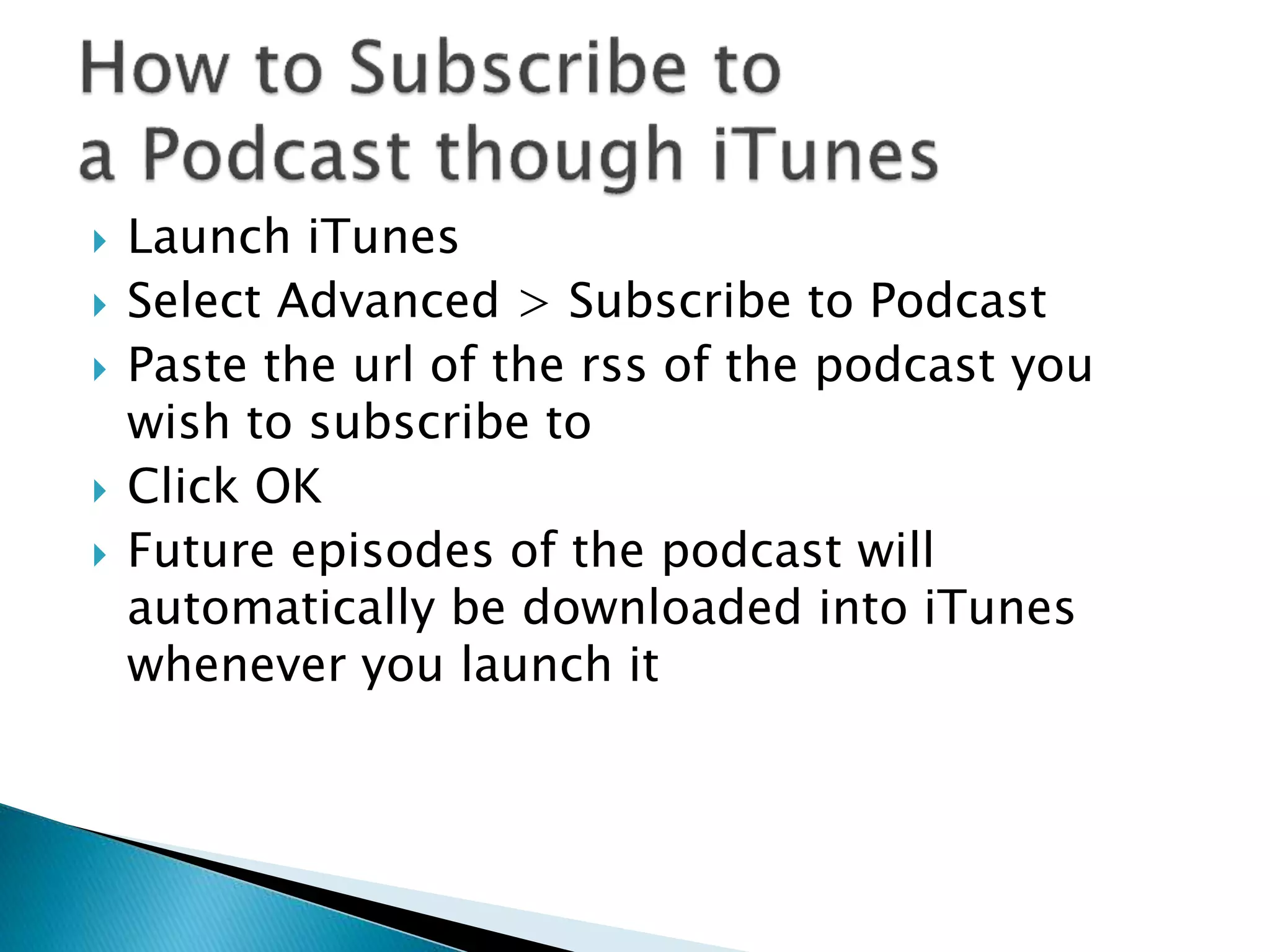  Launch iTunes
 Select Advanced > Subscribe to Podcast
 Paste the url of the rss of the podcast you
wish to subscribe to
 Click OK
 Future episodes of the podcast will
automatically be downloaded into iTunes
whenever you launch it
 
