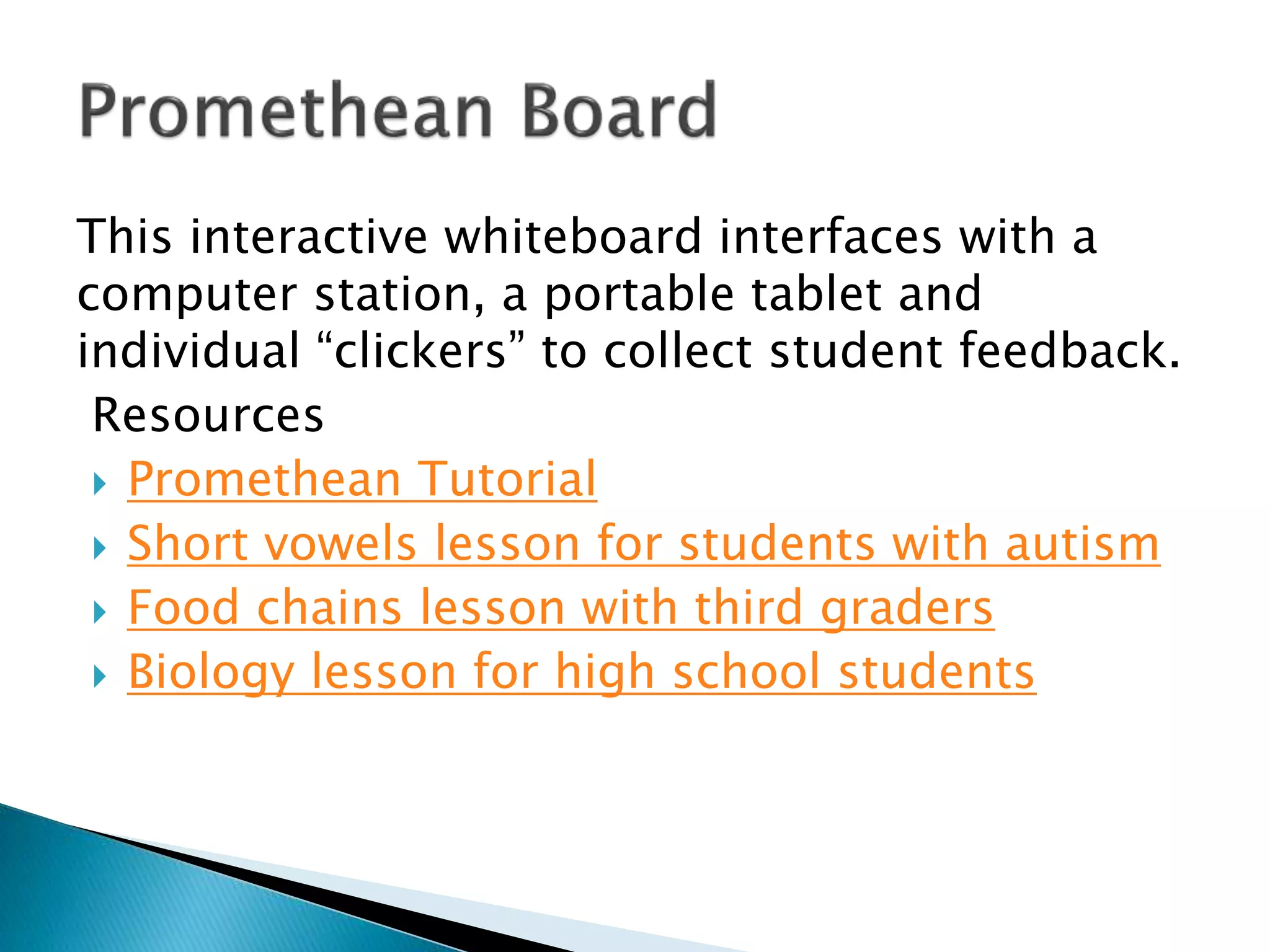 This interactive whiteboard interfaces with a
computer station, a portable tablet and
individual “clickers” to collect student feedback.
Resources
 Promethean Tutorial
 Short vowels lesson for students with autism
 Food chains lesson with third graders
 Biology lesson for high school students
 