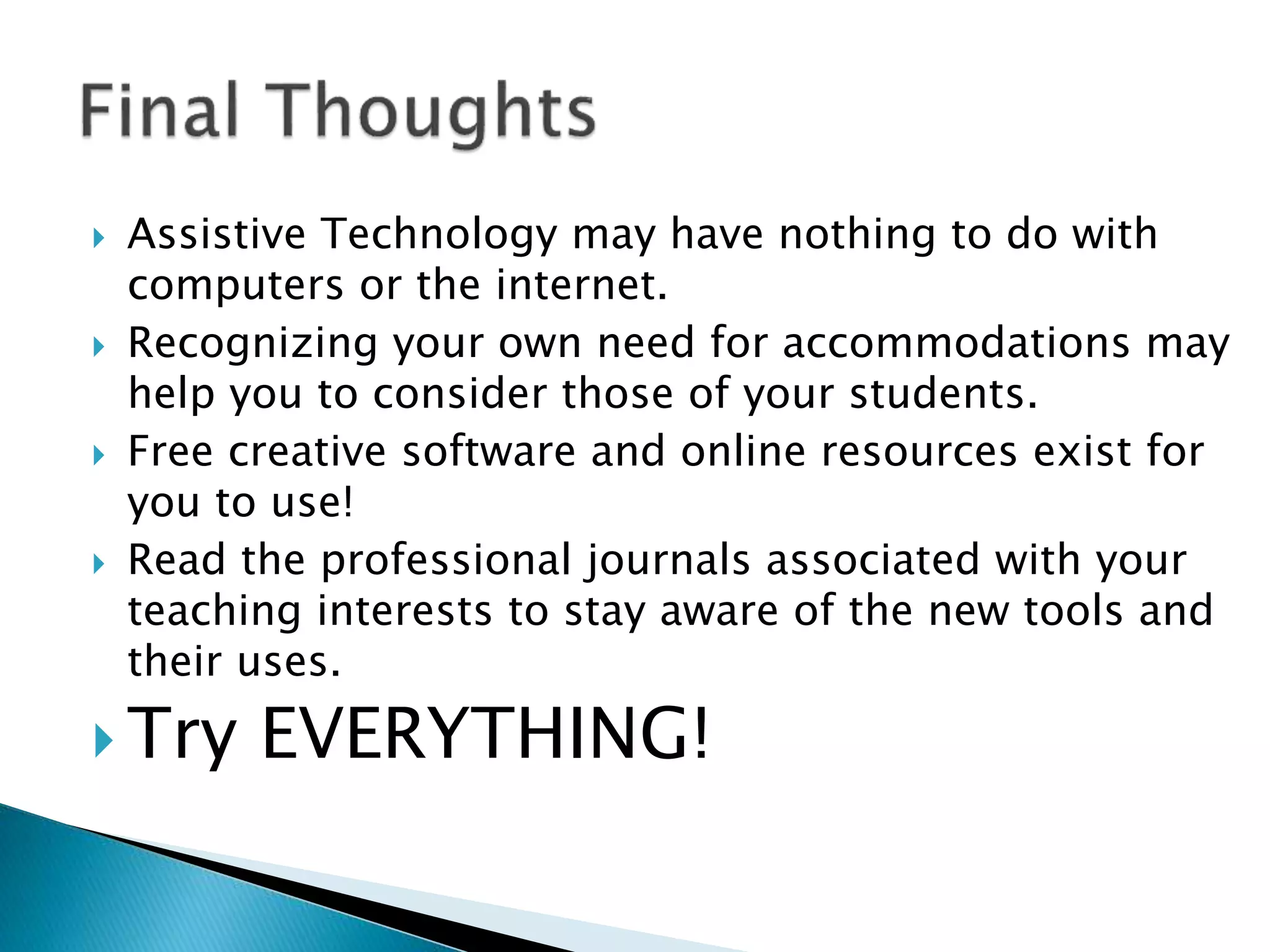  Assistive Technology may have nothing to do with
computers or the internet.
 Recognizing your own need for accommodations may
help you to consider those of your students.
 Free creative software and online resources exist for
you to use!
 Read the professional journals associated with your
teaching interests to stay aware of the new tools and
their uses.
 Try EVERYTHING!
 