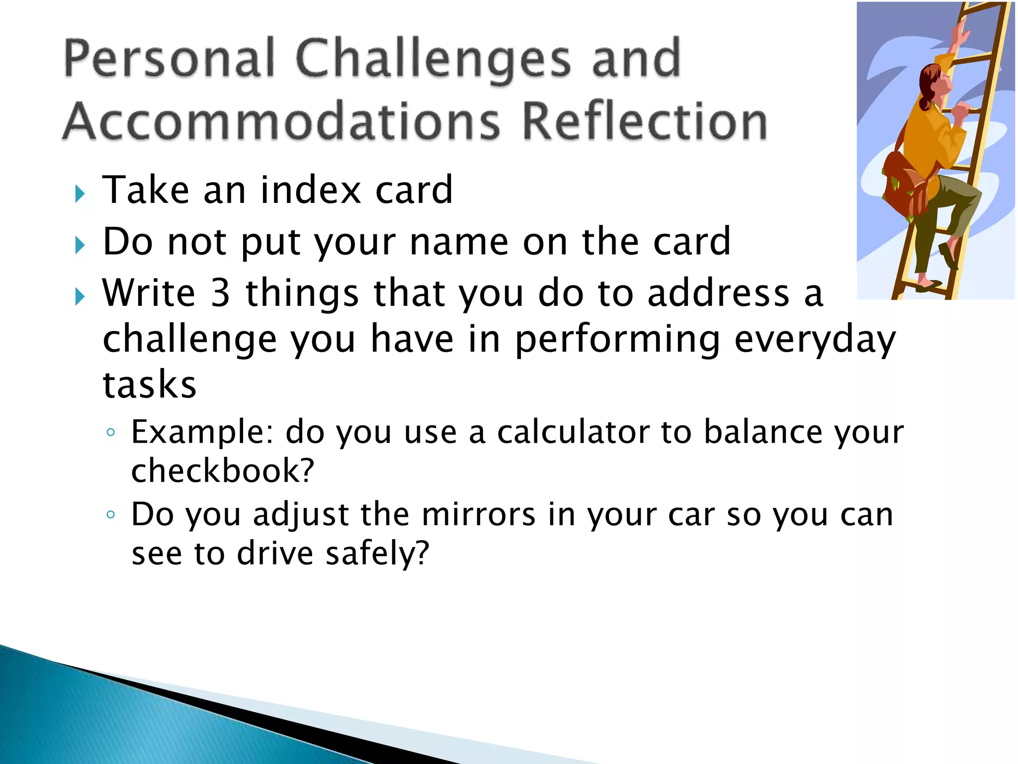  Take an index card
 Do not put your name on the card
 Write 3 things that you do to address a
challenge you have in performing everyday
tasks
◦ Example: do you use a calculator to balance your
checkbook?
◦ Do you adjust the mirrors in your car so you can
see to drive safely?
 