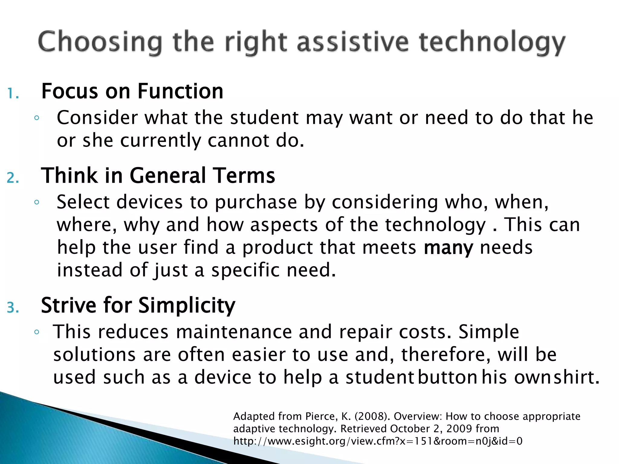 1. Focus on Function
◦ Consider what the student may want or need to do that he
or she currently cannot do.
2. Think in General Terms
◦ Select devices to purchase by considering who, when,
where, why and how aspects of the technology . This can
help the user find a product that meets many needs
instead of just a specific need.
3. Strive for Simplicity
◦ This reduces maintenance and repair costs. Simple
solutions are often easier to use and, therefore, will be
used such as a device to help a studentbutton his ownshirt.
Adapted from Pierce, K. (2008). Overview: How to choose appropriate
adaptive technology. Retrieved October 2, 2009 from
http://www.esight.org/view.cfm?x=151&room=n0j&id=0
 