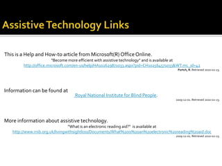 This is a Help and How-to article from Microsoft(R) Office Online.
                        "Become more efficient with assistive technology" and is available at
        http://office.microsoft.com/en-us/help/HA102629871033.aspx?pid=CH102564571033&WT.mc_id=42
                                                                                      Portch, R. Retrieved 2010-02-23.




Information can be found at
                                  Royal National Institute for Blind People.
                                                                                     2009-12-01. Retrieved 2010-02-23.




More information about assistive technology.
                                 “What is an electronic reading aid?“ is available at
   http://www.rnib.org.uk/livingwithsightloss/Documents/What%20is%20an%20electronic%20reading%20aid.doc
                                                                                     2009-12-01. Retrieved 2010-02-23.
 