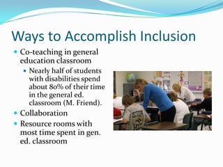 Ways to Accomplish InclusionCo-teaching in general education classroomNearly half of students with disabilities spend about 80% of their time in the general ed. classroom (M. Friend).CollaborationResource rooms with most time spent in gen. ed. classroom