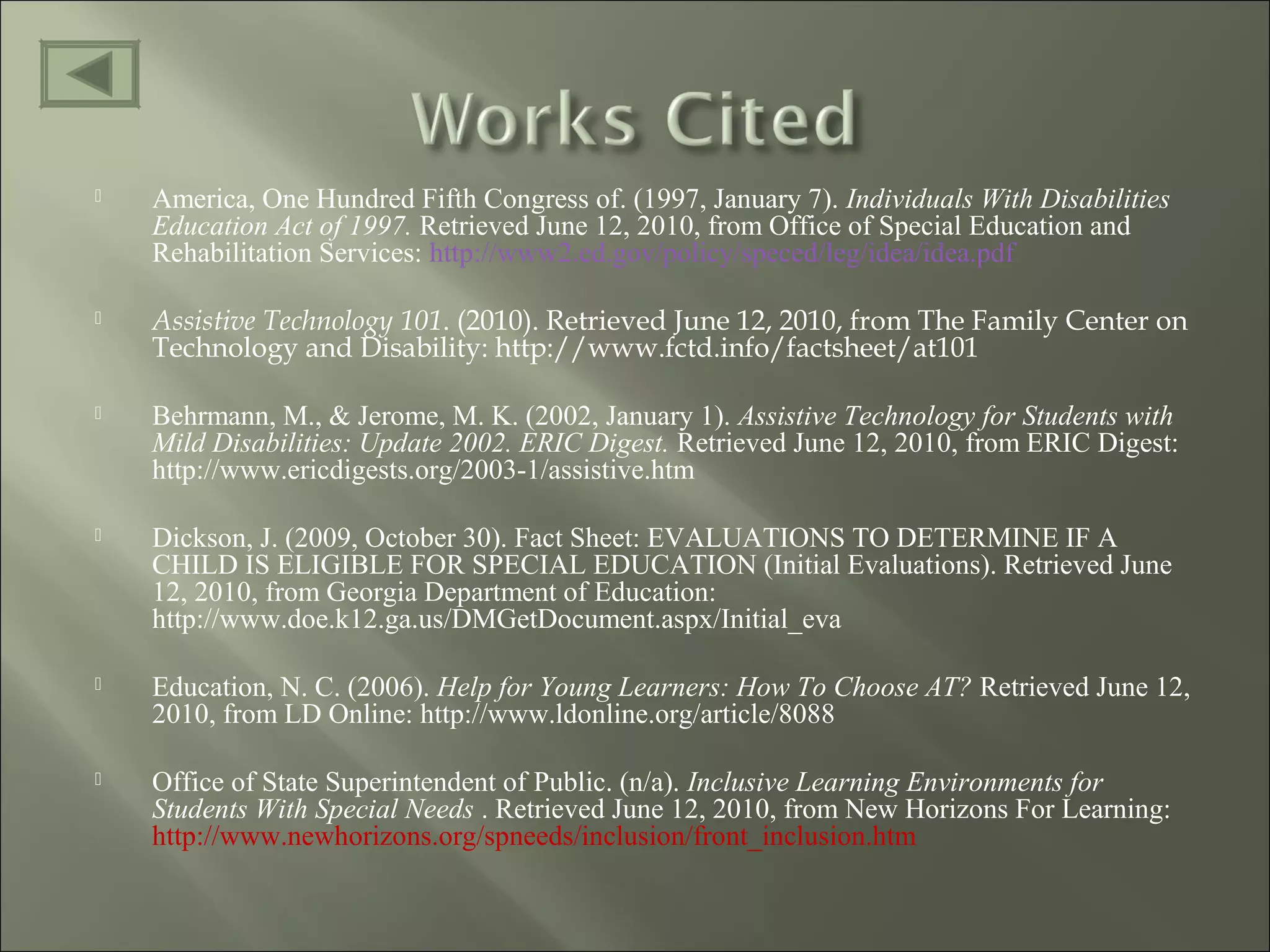  America, One Hundred Fifth Congress of. (1997, January 7). Individuals With Disabilities
Education Act of 1997. Retrieved June 12, 2010, from Office of Special Education and
Rehabilitation Services: http://www2.ed.gov/policy/speced/leg/idea/idea.pdf
 Assistive Technology 101. (2010). Retrieved June 12, 2010, from The Family Center on
Technology and Disability: http://www.fctd.info/factsheet/at101
 Behrmann, M., & Jerome, M. K. (2002, January 1). Assistive Technology for Students with
Mild Disabilities: Update 2002. ERIC Digest. Retrieved June 12, 2010, from ERIC Digest:
http://www.ericdigests.org/2003-1/assistive.htm
 Dickson, J. (2009, October 30). Fact Sheet: EVALUATIONS TO DETERMINE IF A
CHILD IS ELIGIBLE FOR SPECIAL EDUCATION (Initial Evaluations). Retrieved June
12, 2010, from Georgia Department of Education:
http://www.doe.k12.ga.us/DMGetDocument.aspx/Initial_eva
 Education, N. C. (2006). Help for Young Learners: How To Choose AT? Retrieved June 12,
2010, from LD Online: http://www.ldonline.org/article/8088
 Office of State Superintendent of Public. (n/a). Inclusive Learning Environments for
Students With Special Needs . Retrieved June 12, 2010, from New Horizons For Learning:
http://www.newhorizons.org/spneeds/inclusion/front_inclusion.htm
 