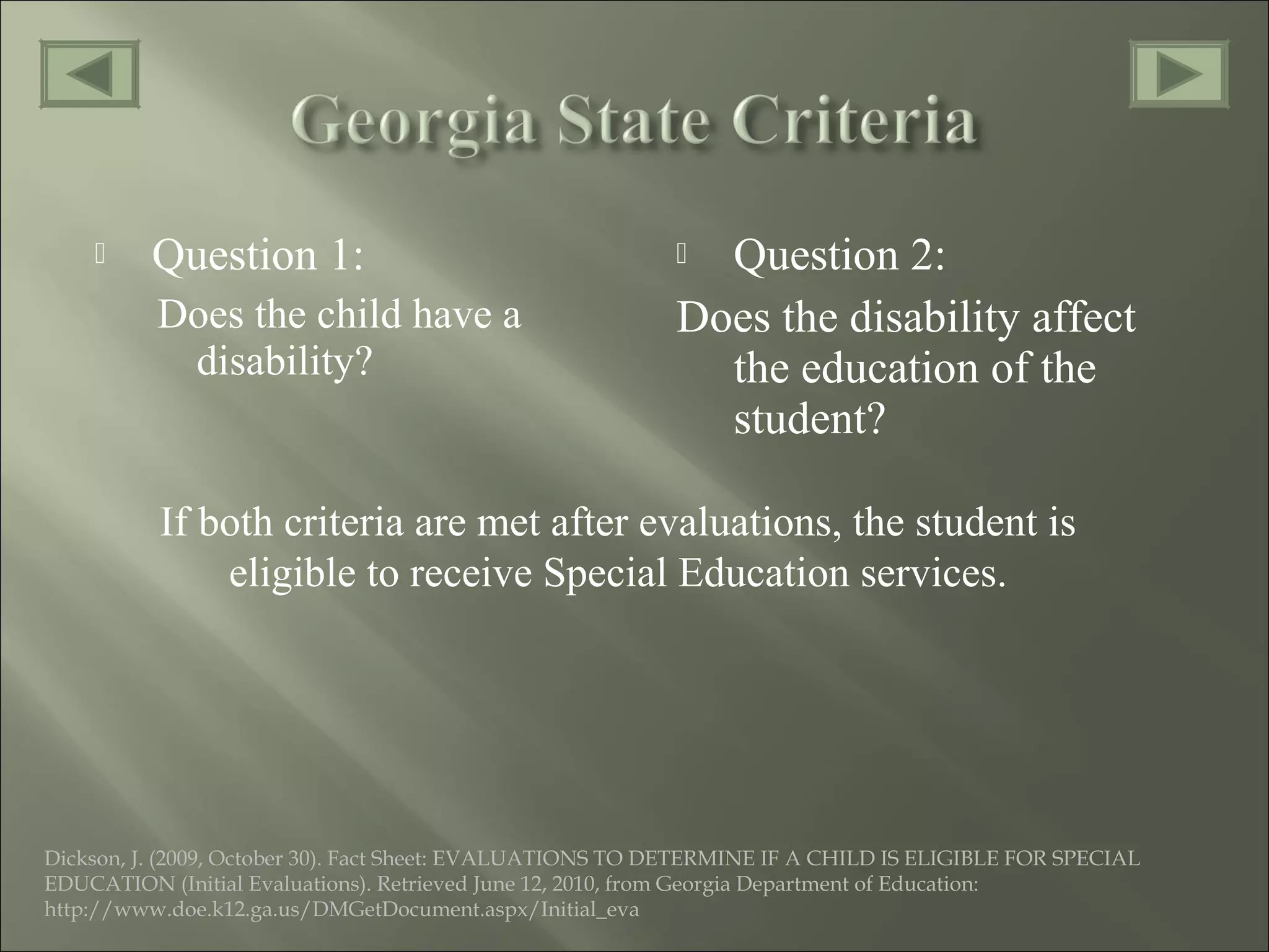  Question 1:
Does the child have a
disability?
 Question 2:
Does the disability affect
the education of the
student?
If both criteria are met after evaluations, the student is
eligible to receive Special Education services.
Dickson, J. (2009, October 30). Fact Sheet: EVALUATIONS TO DETERMINE IF A CHILD IS ELIGIBLE FOR SPECIAL
EDUCATION (Initial Evaluations). Retrieved June 12, 2010, from Georgia Department of Education:
http://www.doe.k12.ga.us/DMGetDocument.aspx/Initial_eva
 