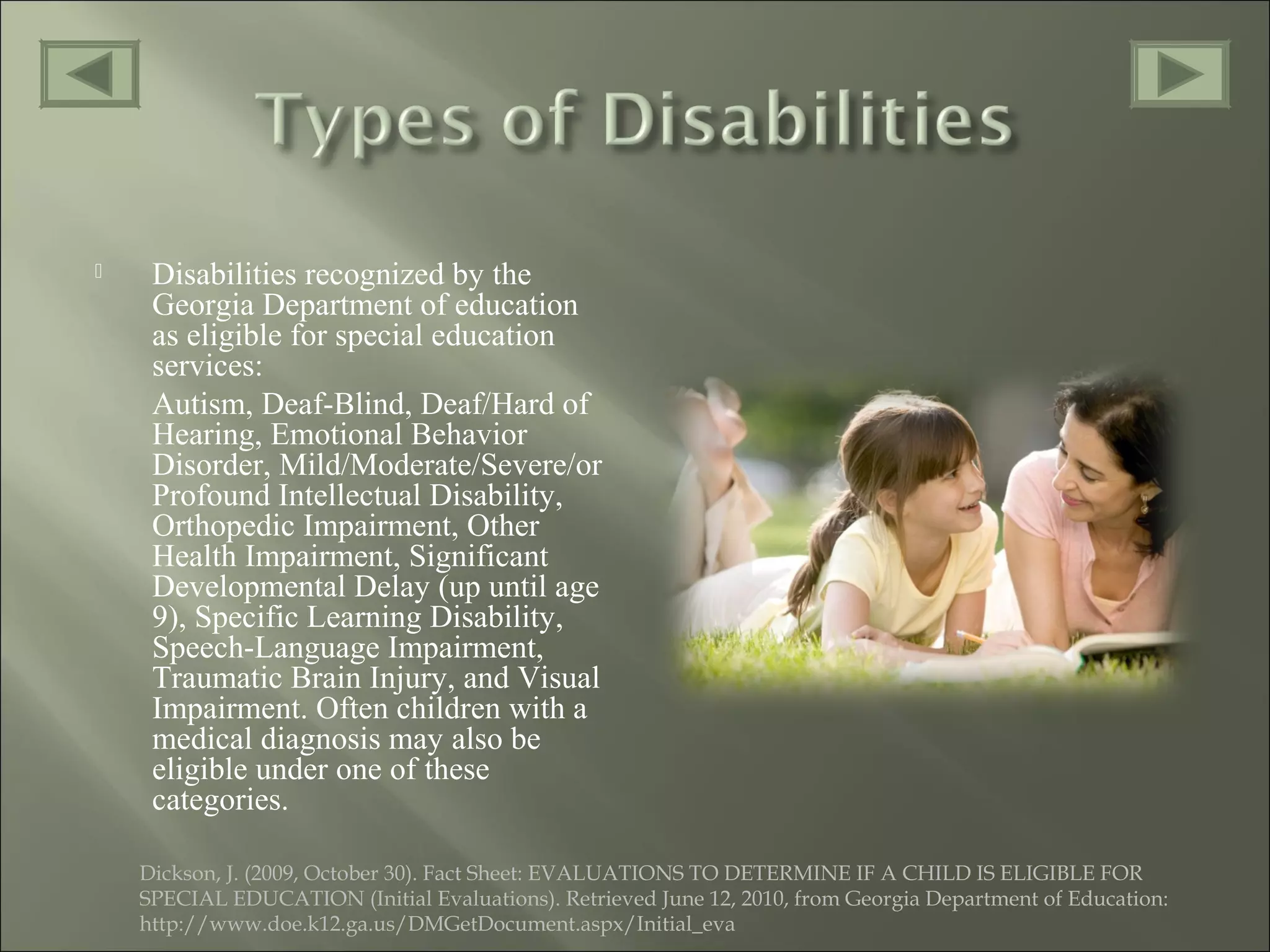  Disabilities recognized by the
Georgia Department of education
as eligible for special education
services:
Autism, Deaf-Blind, Deaf/Hard of
Hearing, Emotional Behavior
Disorder, Mild/Moderate/Severe/or
Profound Intellectual Disability,
Orthopedic Impairment, Other
Health Impairment, Significant
Developmental Delay (up until age
9), Specific Learning Disability,
Speech-Language Impairment,
Traumatic Brain Injury, and Visual
Impairment. Often children with a
medical diagnosis may also be
eligible under one of these
categories.
Dickson, J. (2009, October 30). Fact Sheet: EVALUATIONS TO DETERMINE IF A CHILD IS ELIGIBLE FOR
SPECIAL EDUCATION (Initial Evaluations). Retrieved June 12, 2010, from Georgia Department of Education:
http://www.doe.k12.ga.us/DMGetDocument.aspx/Initial_eva
 