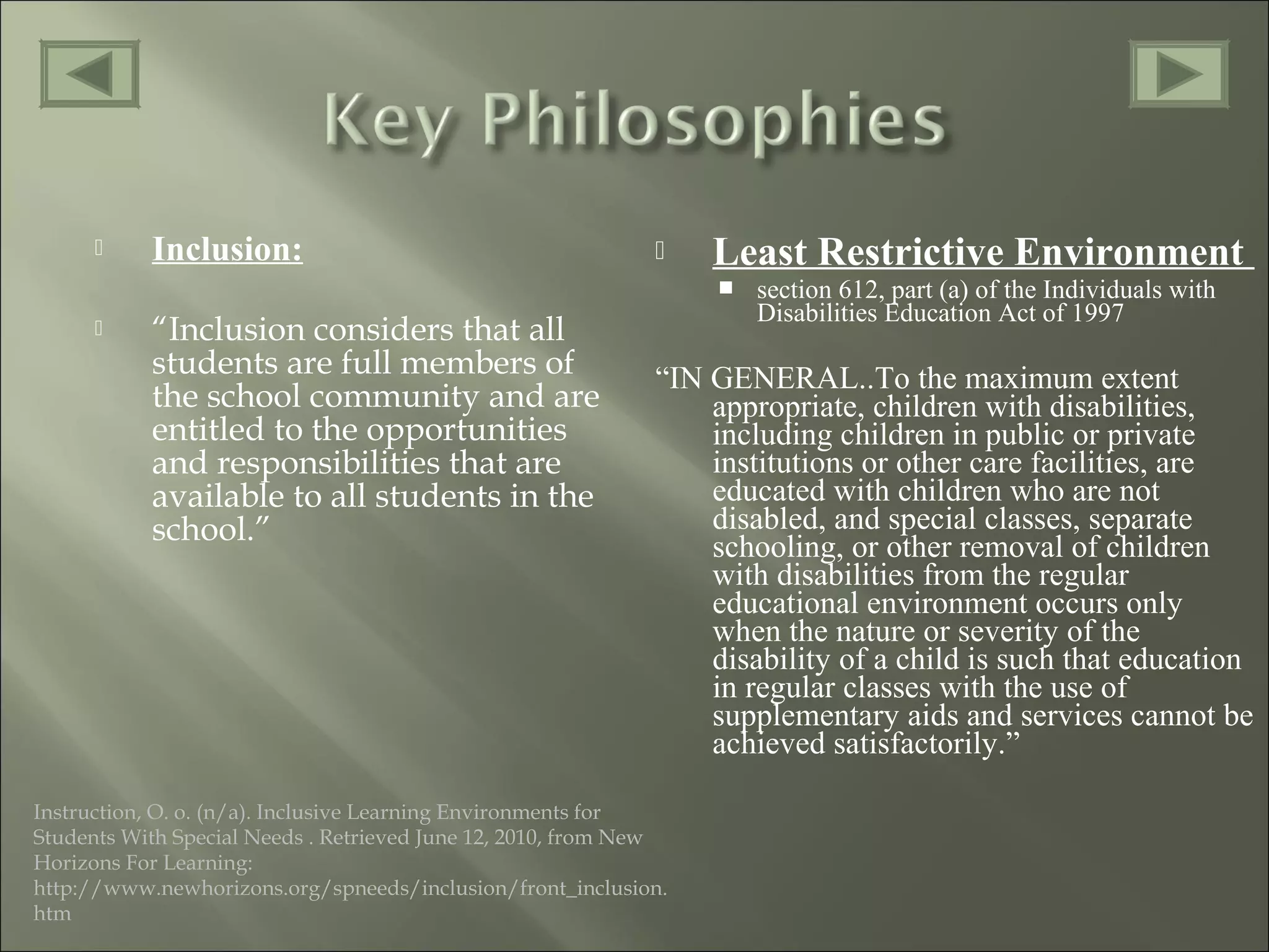  Inclusion:
 “Inclusion considers that all
students are full members of
the school community and are
entitled to the opportunities
and responsibilities that are
available to all students in the
school.”
 Least Restrictive Environment
 section 612, part (a) of the Individuals with
Disabilities Education Act of 1997
“IN GENERAL..To the maximum extent
appropriate, children with disabilities,
including children in public or private
institutions or other care facilities, are
educated with children who are not
disabled, and special classes, separate
schooling, or other removal of children
with disabilities from the regular
educational environment occurs only
when the nature or severity of the
disability of a child is such that education
in regular classes with the use of
supplementary aids and services cannot be
achieved satisfactorily.”
Instruction, O. o. (n/a). Inclusive Learning Environments for
Students With Special Needs . Retrieved June 12, 2010, from New
Horizons For Learning:
http://www.newhorizons.org/spneeds/inclusion/front_inclusion.
htm
 