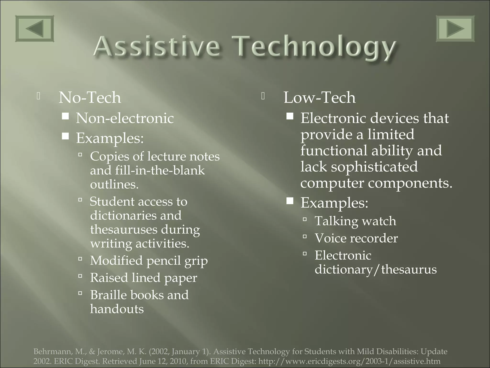  No-Tech
 Non-electronic
 Examples:
 Copies of lecture notes
and fill-in-the-blank
outlines.
 Student access to
dictionaries and
thesauruses during
writing activities.
 Modified pencil grip
 Raised lined paper
 Braille books and
handouts
 Low-Tech
 Electronic devices that
provide a limited
functional ability and
lack sophisticated
computer components.
 Examples:
 Talking watch
 Voice recorder
 Electronic
dictionary/thesaurus
Behrmann, M., & Jerome, M. K. (2002, January 1). Assistive Technology for Students with Mild Disabilities: Update
2002. ERIC Digest. Retrieved June 12, 2010, from ERIC Digest: http://www.ericdigests.org/2003-1/assistive.htm
 