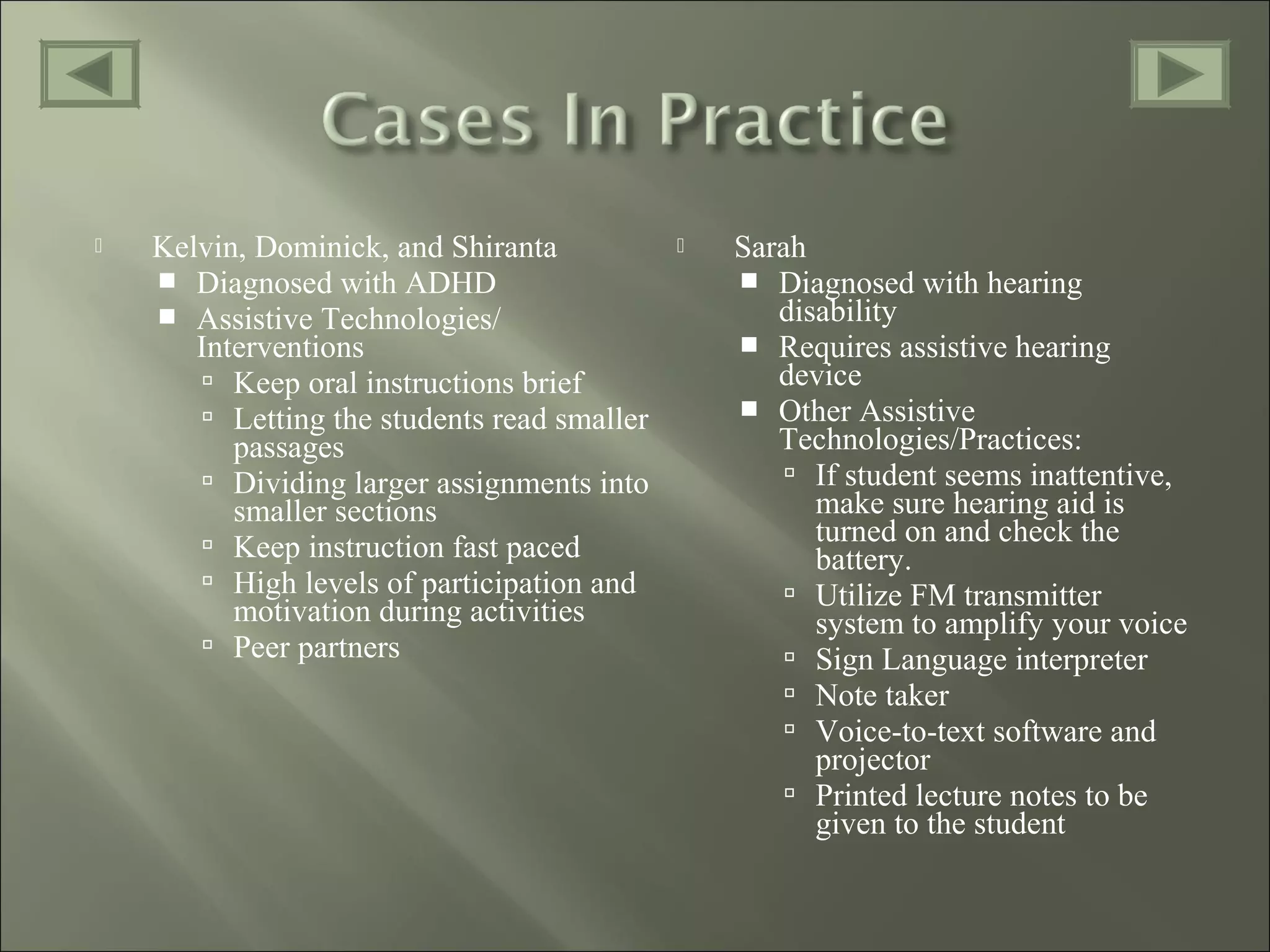  Kelvin, Dominick, and Shiranta
 Diagnosed with ADHD
 Assistive Technologies/
Interventions
 Keep oral instructions brief
 Letting the students read smaller
passages
 Dividing larger assignments into
smaller sections
 Keep instruction fast paced
 High levels of participation and
motivation during activities
 Peer partners
 Sarah
 Diagnosed with hearing
disability
 Requires assistive hearing
device
 Other Assistive
Technologies/Practices:
 If student seems inattentive,
make sure hearing aid is
turned on and check the
battery.
 Utilize FM transmitter
system to amplify your voice
 Sign Language interpreter
 Note taker
 Voice-to-text software and
projector
 Printed lecture notes to be
given to the student
 