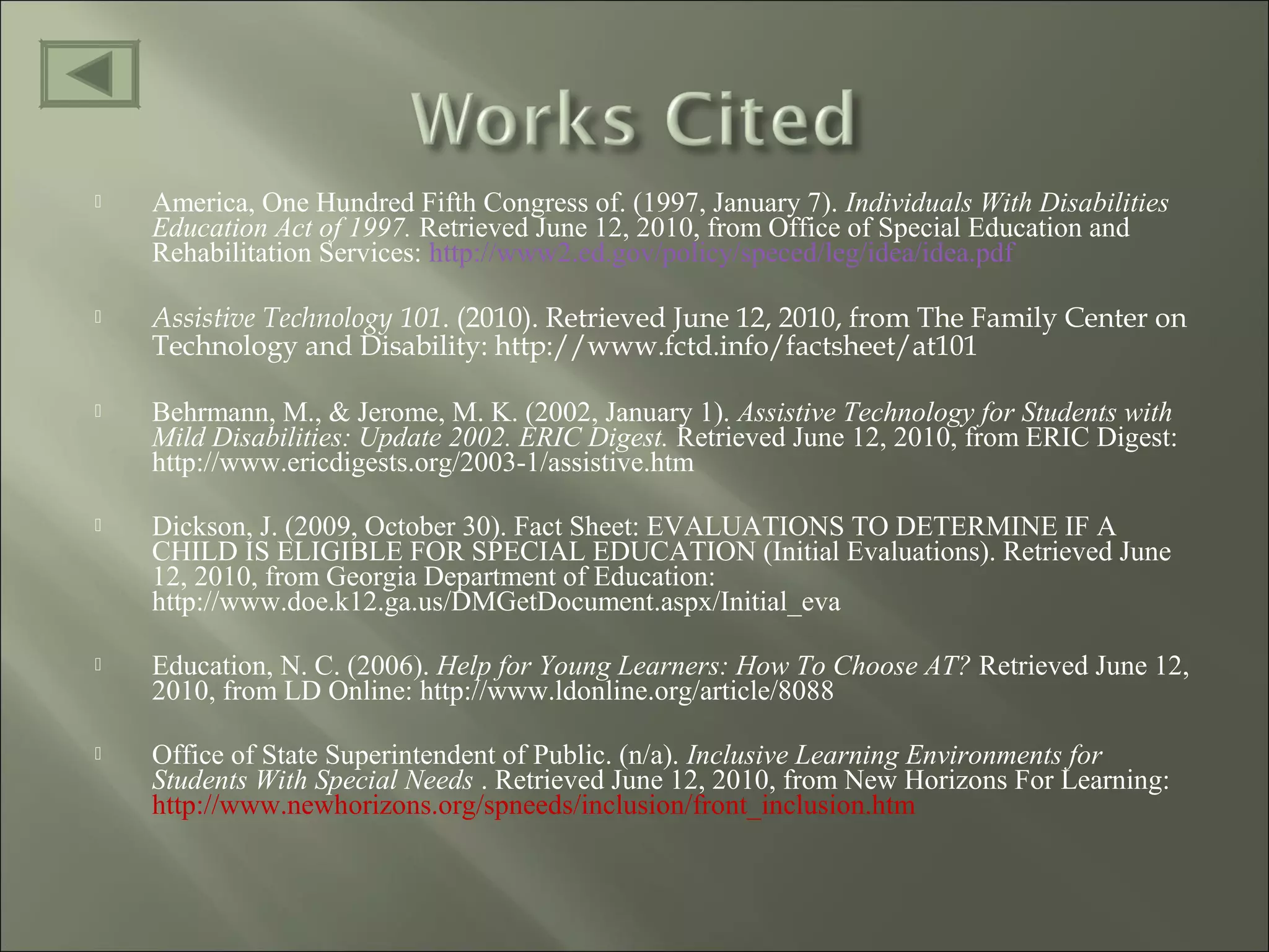  America, One Hundred Fifth Congress of. (1997, January 7). Individuals With Disabilities
Education Act of 1997. Retrieved June 12, 2010, from Office of Special Education and
Rehabilitation Services: http://www2.ed.gov/policy/speced/leg/idea/idea.pdf
 Assistive Technology 101. (2010). Retrieved June 12, 2010, from The Family Center on
Technology and Disability: http://www.fctd.info/factsheet/at101
 Behrmann, M., & Jerome, M. K. (2002, January 1). Assistive Technology for Students with
Mild Disabilities: Update 2002. ERIC Digest. Retrieved June 12, 2010, from ERIC Digest:
http://www.ericdigests.org/2003-1/assistive.htm
 Dickson, J. (2009, October 30). Fact Sheet: EVALUATIONS TO DETERMINE IF A
CHILD IS ELIGIBLE FOR SPECIAL EDUCATION (Initial Evaluations). Retrieved June
12, 2010, from Georgia Department of Education:
http://www.doe.k12.ga.us/DMGetDocument.aspx/Initial_eva
 Education, N. C. (2006). Help for Young Learners: How To Choose AT? Retrieved June 12,
2010, from LD Online: http://www.ldonline.org/article/8088
 Office of State Superintendent of Public. (n/a). Inclusive Learning Environments for
Students With Special Needs . Retrieved June 12, 2010, from New Horizons For Learning:
http://www.newhorizons.org/spneeds/inclusion/front_inclusion.htm
 