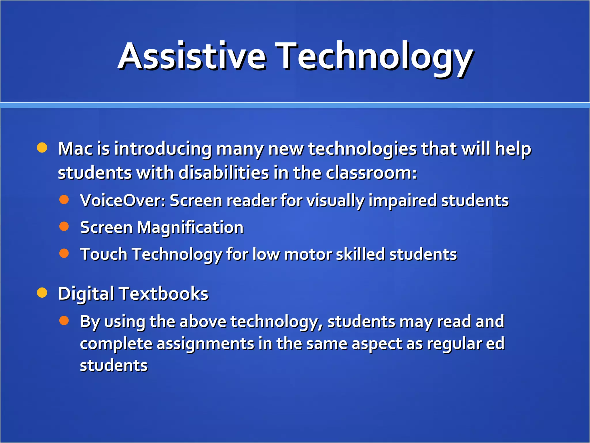 Assistive Technology Mac is introducing many new technologies that will help students with disabilities in the classroom: VoiceOver: Screen reader for visually impaired students Screen Magnification Touch Technology for low motor skilled students Digital Textbooks By using the above technology, students may read and complete assignments in the same aspect as regular ed students  