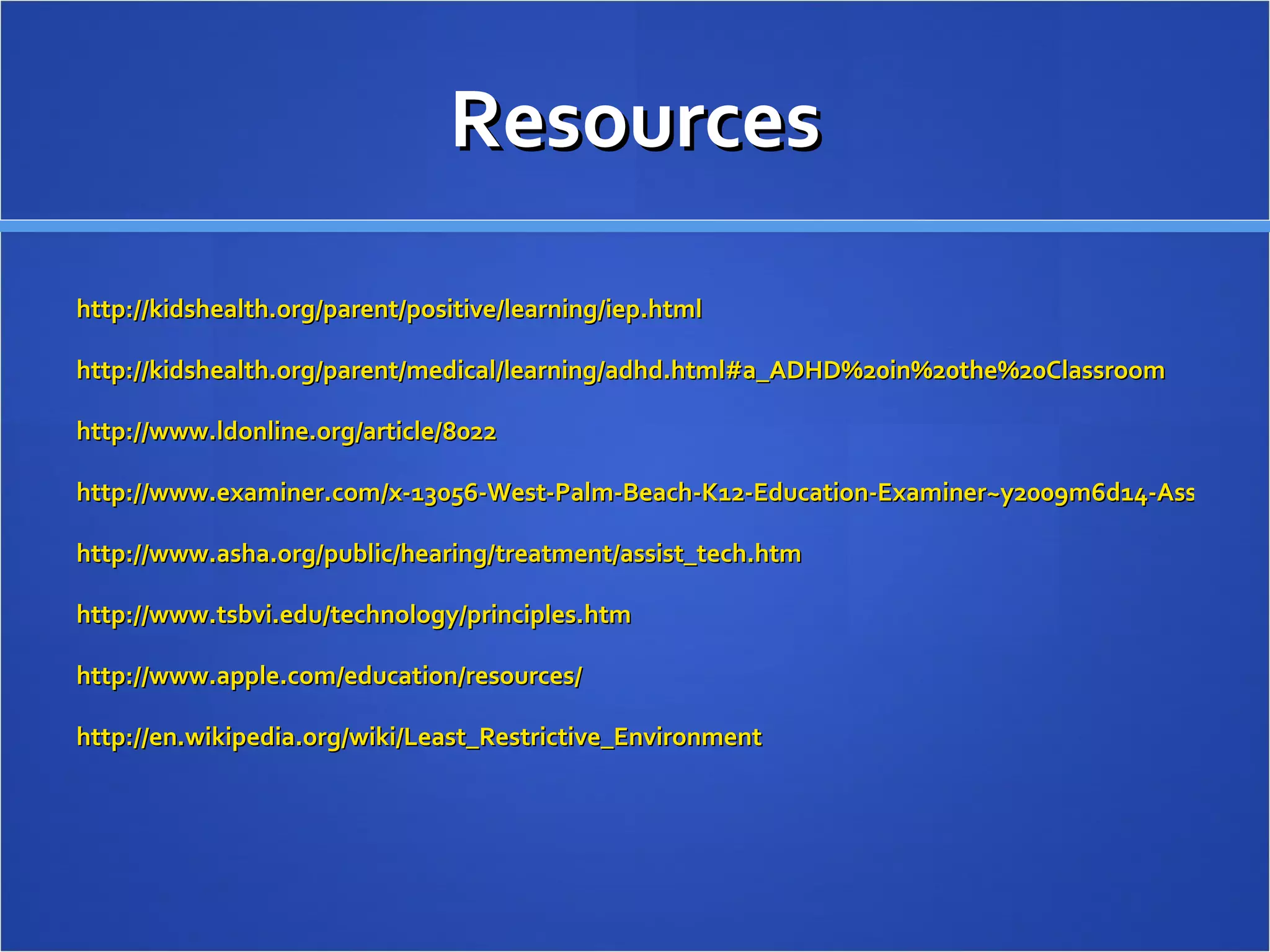 Resources http://kidshealth.org/parent/positive/learning/iep.html http://kidshealth.org/parent/medical/learning/adhd.html#a_ADHD%20in%20the%20Classroom http://www.ldonline.org/article/8022 http://www.examiner.com/x-13056-West-Palm-Beach-K12-Education-Examiner~y2009m6d14-Assistive-technology-in-the-classroom-for-ADHD-students http://www.asha.org/public/hearing/treatment/assist_tech.htm http://www.tsbvi.edu/technology/principles.htm http://www.apple.com/education/resources/ http://en.wikipedia.org/wiki/Least_Restrictive_Environment 