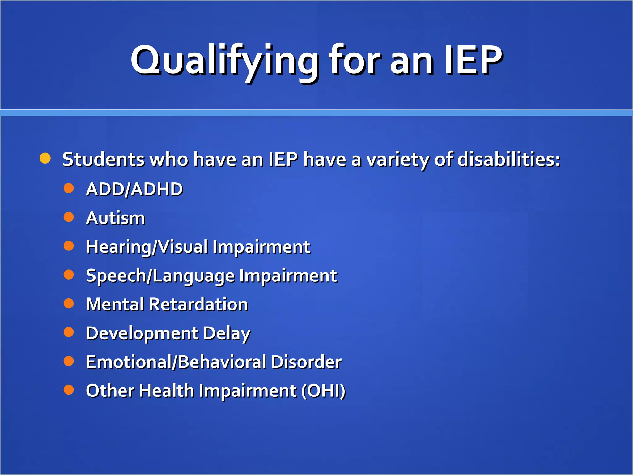 Qualifying for an IEP Students who have an IEP have a variety of disabilities: ADD/ADHD Autism Hearing/Visual Impairment Speech/Language Impairment Mental Retardation Development Delay Emotional/Behavioral Disorder Other Health Impairment (OHI) 