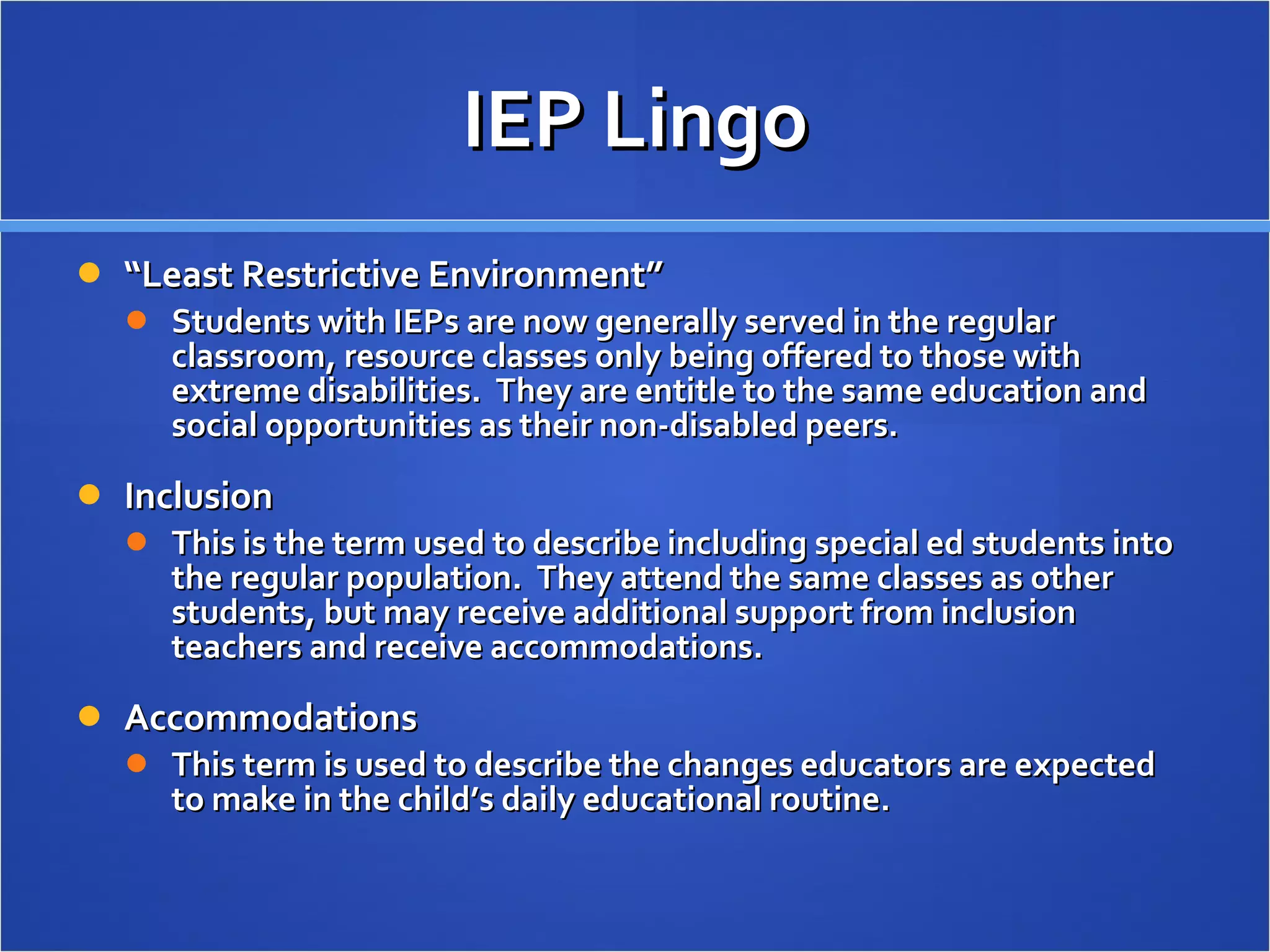 IEP Lingo “ Least Restrictive Environment” Students with IEPs are now generally served in the regular classroom, resource classes only being offered to those with extreme disabilities.  They are entitle to the same education and social opportunities as their non-disabled peers. Inclusion This is the term used to describe including special ed students into the regular population.  They attend the same classes as other students, but may receive additional support from inclusion teachers and receive accommodations. Accommodations This term is used to describe the changes educators are expected to make in the child’s daily educational routine.  
