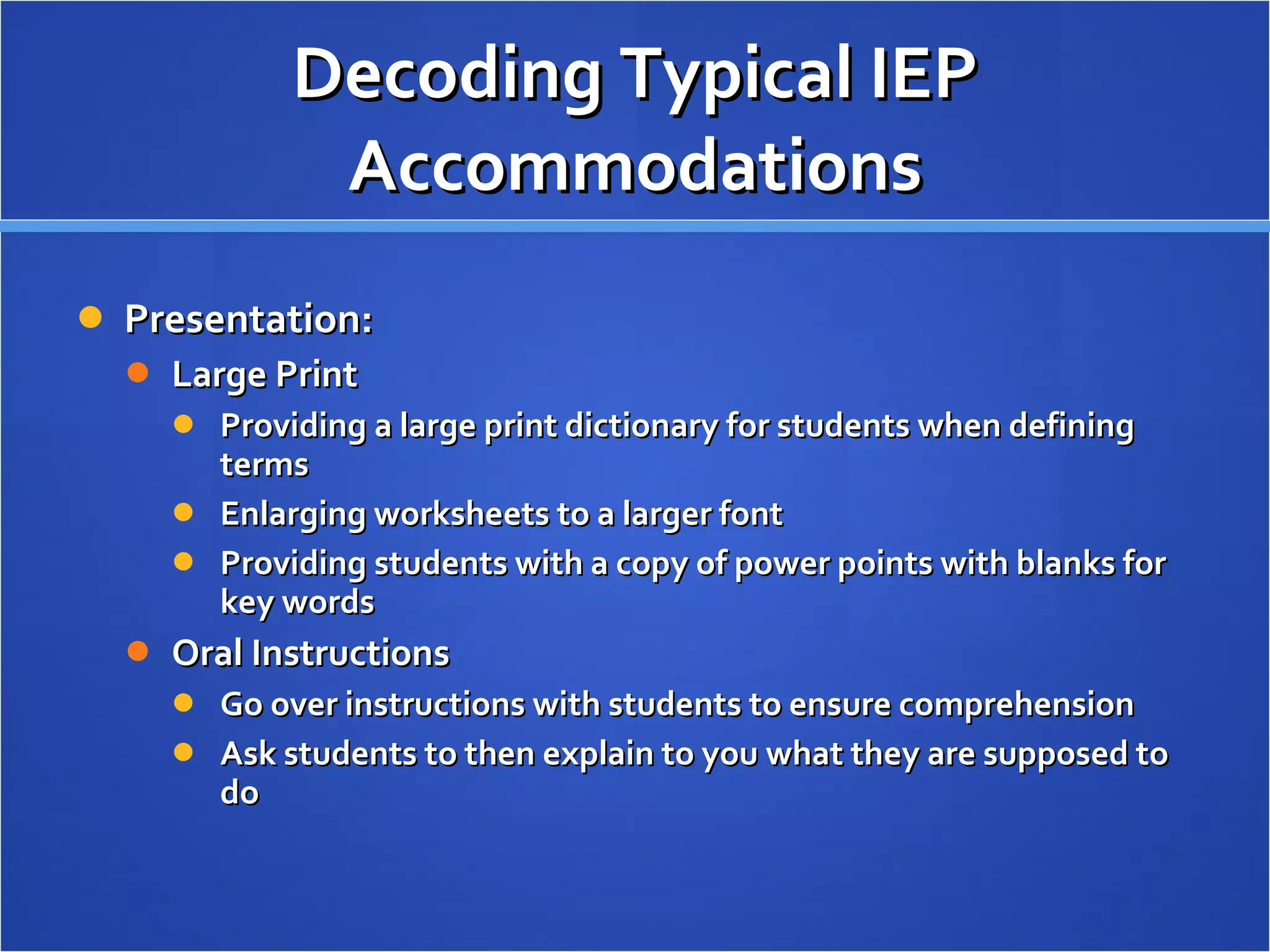 Decoding Typical IEP Accommodations Presentation: Large Print Providing a large print dictionary for students when defining terms Enlarging worksheets to a larger font Providing students with a copy of power points with blanks for key words Oral Instructions Go over instructions with students to ensure comprehension Ask students to then explain to you what they are supposed to do 