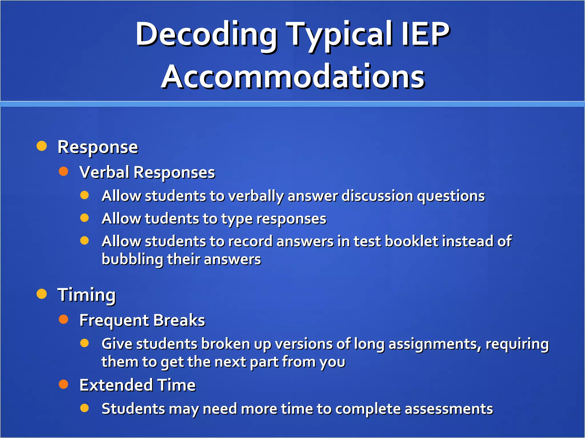 Decoding Typical IEP Accommodations Response Verbal Responses Allow students to verbally answer discussion questions Allow tudents to type responses Allow students to record answers in test booklet instead of bubbling their answers Timing Frequent Breaks Give students broken up versions of long assignments, requiring them to get the next part from you Extended Time Students may need more time to complete assessments 